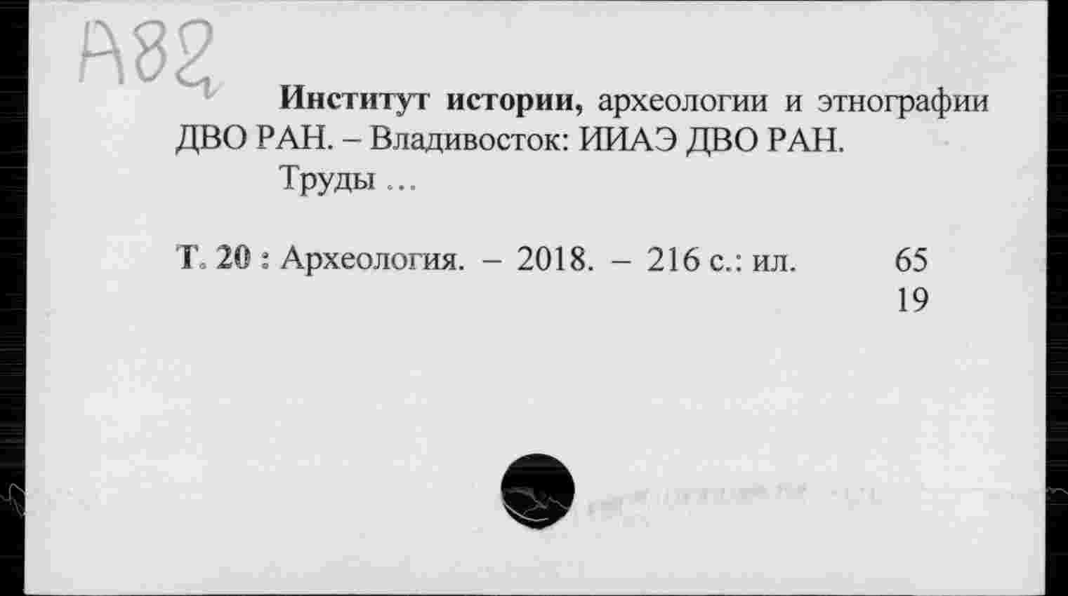 ﻿А8Я
Институт истории, археологии и этнографии
ДВО РАН. - Владивосток: ИИАЭ ДВО РАН.
Труды ...
Т= 20 : Археология. - 2018. - 216 с.: ил.
65
19
е